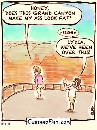 - - - This is a one panel comic - - -

While standing on a lookout point of the Grand Canyon, a woman asks her husband: “HONEY, DOES THIS GRAND CANYON MAKE MY ASS LOOK FAT?”
The husband throws his hands up in defeat and sighs: “LYDIA, WE’VE BEEN OVER THIS!”
