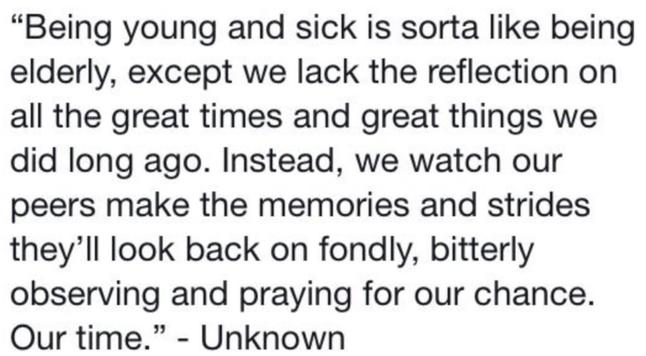 "Being young and sick is sorta like being elderly, we lack the reflection on all the great times and great things we did long ago. Instead, we watch our peers make the memories and strides they'll look back on fondly, bitterly observing and praying for our chance. Our time." Unknown