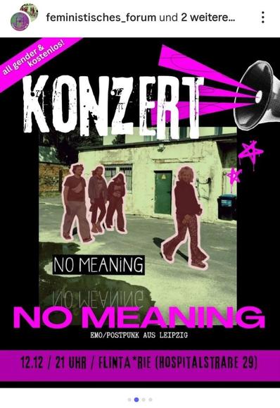     Anfrage erfolgreich

Ein Instagram-Beitrag, der ein Konzert ankündigt. Der Hintergrund ist schwarz.

Im oberen linken Bereich ist ein pinkfarbenes, diagonales Banner zu sehen, auf dem in weißer Schrift "all gender & kostenlos!" steht. Oben rechts überlagert eine pinkfarbene Grafik eines Megafons das Bild. Groß, in weißer Schrift mit unregelmäßigen schwarzen Konturen, steht im oberen Drittel das Wort "KONZERT".

Im mittleren Bereich ist ein Bild vor dem Hintergrund einer hellen Industriehalle oder eines Garagengebäudes mit einer grünen Tür eingefügt. Auf diesem Bild sind vier Personen in dunkler Kleidung und mit einer pinken Kontur (Umriss) um sie herum abgebildet. Im Vordergrund steht eine Person in Leopardenmuster-Hosen und -Stiefeln, die auf den Betrachter zugeht.

Unter dem Bild steht in großer, pinkfarbener Schrift der Künstlername "NO MEANING". Darunter in kleinerer, weißer Schrift: "EMO/POSTPUNK AUS LEIPZIG".

Ganz unten befindet sich ein breiter, pinkfarbener Streifen mit den Veranstaltungsdetails in weißer Schrift: "12.12 / 21 UHR / FLINTA*RIE (HOSPITALSTRASSE 29)". Oben links sind das Profilbild und die Namen der Veranstalter "feministisches_forum und 2 weitere..." zu sehen.