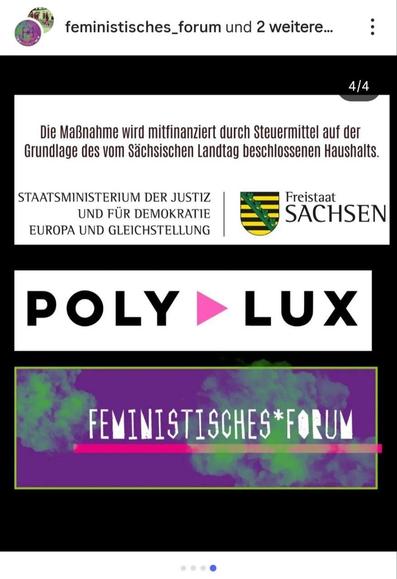     Anfrage erfolgreich

Ein Instagram-Beitrag, der die vierte und letzte Folie (4/4) in einem Karussell darstellt und die Förderer und Sponsoren der angekündigten Konzerte auflistet. Der Hintergrund ist schwarz.

Im oberen weißen Feld steht in schwarzer Schrift der Hinweis zur Finanzierung: "Die Maßnahme wird mitfinanziert durch Steuermittel auf der Grundlage des vom Sächsischen Landtag beschlossenen Haushalts.". Darunter folgen die Logos der offiziellen Förderer: STAATSMINISTERIUM DER JUSTIZ UND FÜR DEMOKRATIE EUROPA UND GLEICHSTELLUNG und das Wappen des Freistaat SACHSEN.

Darunter befindet sich das Logo des Sponsors POLYLUX in großen, schwarzen Buchstaben mit einem pinkfarbenen Dreieck.

Ganz unten ist ein rechteckiges Logo mit lila-grünem Wolkenhintergrund zu sehen, auf dem in weißen, serifenlosen Buchstaben "FEMINISTISCHES*FORUM" steht, durchkreuzt von einer pinkfarbenen Linie. Oben links ist das Profilbild und der Name "feministisches_forum und 2 weitere..." zu sehen.