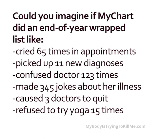 Could you imagine if MyChart did an end-of-year wrapped list like:
-cried 65 times in appointments
-picked up 11 new diagnoses
-confused doctor 123 times
-made 345 jokes about her illness
-caused 3 doctors to quit
-refused to try yoga 15 times