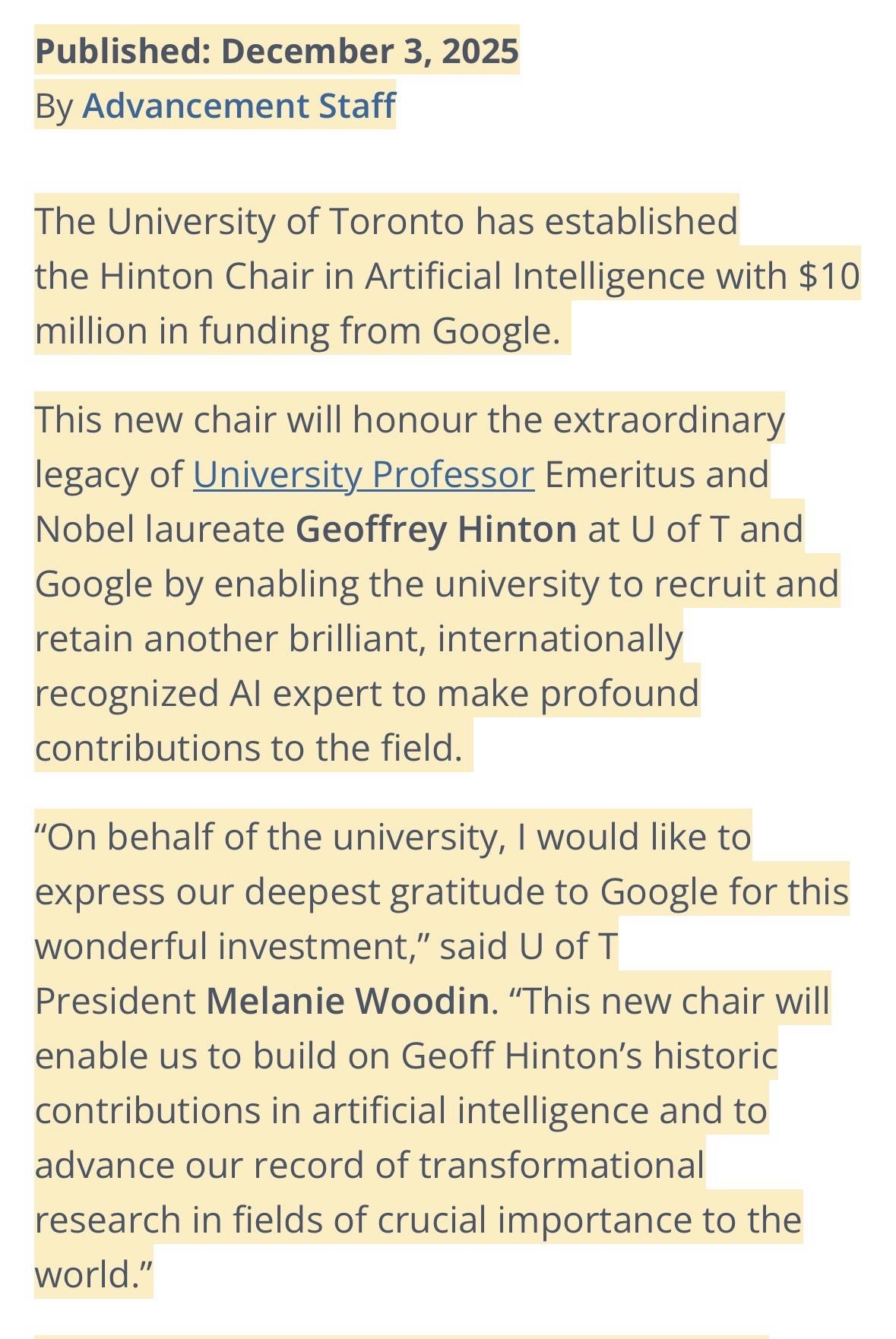 Published: December 3, 2025 By Advancement Staff The University of Toronto has established the Hinton Chair in Artificial Intelligence with $10 million in funding from Google. This new chair will honour the extraordinary legacy of University Professor Emeritus and Nobel laureate Geoffrey Hinton at U of T and Google by enabling the university to recruit and retain another brilliant, internationally recognized Al expert to make profound contributions to the field. "On behalf of the university, I would like to express our deepest gratitude to Google for this wonderful investment," said U of T President Melanie Woodin. "This new chair will enable us to build on Geoff Hinton's historic contributions in artificial intelligence and to advance our record of transformational research in fields of crucial importance to the world."
