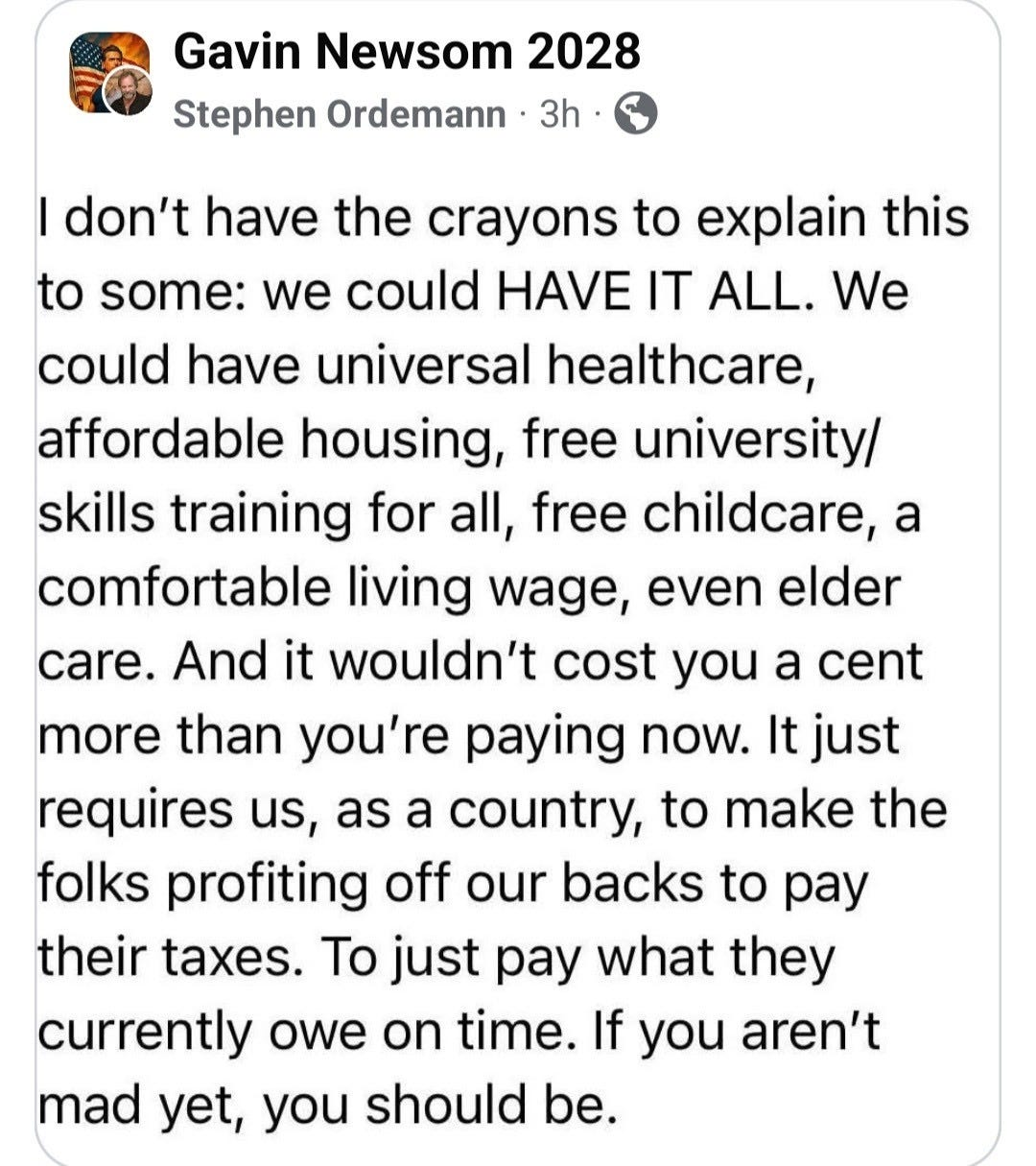 Gavin Newsom 2028 Stephen Ordemann
3h
I don't have the crayons to explain this to some: we could HAVE IT ALL. We could have universal healthcare, affordable housing, free university/ skills training for all, free childcare, a comfortable living wage, even elder care. And it wouldn't cost you a cent more than you're paying now. It just requires us, as a country, to make the folks profiting off our backs to pay their taxes. To just pay what they currently owe on time. If you aren't mad yet, you should be.