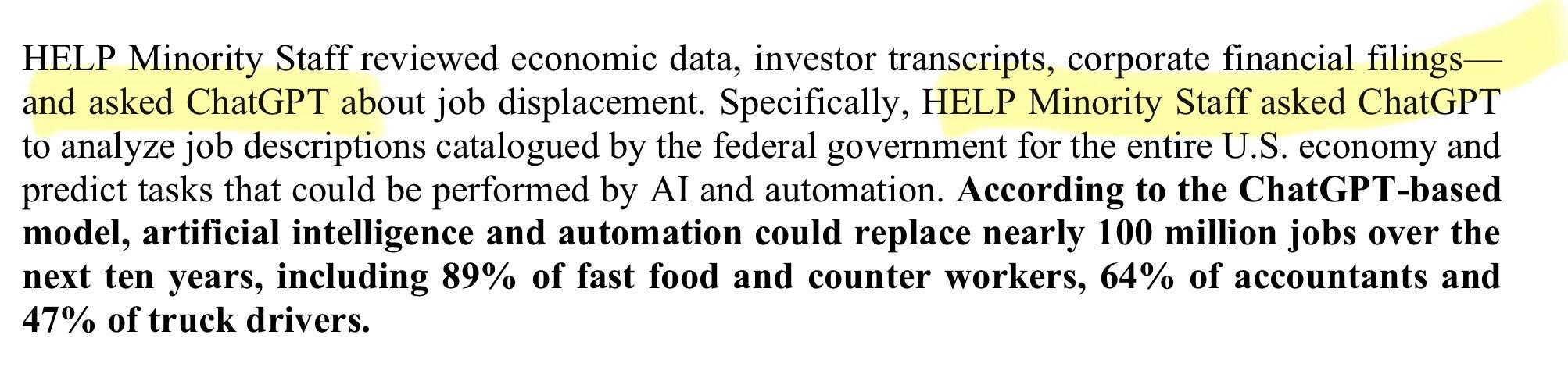 HELP Minority Staff reviewed economic data, investor transcripts, corporate financial filings— and asked ChatGPT about job displacement. Specifically, HELP Minority Staff asked ChatGPT to analyze job descriptions catalogued by the federal government for the entire U.S. economy and predict tasks that could be performed by AI and automation. According to the ChatGPT-based model, artificial intelligence and automation could replace nearly 100 million jobs over the next ten years, including 89% of fast food and counter workers, 64% of accountants and 47% of truck drivers.