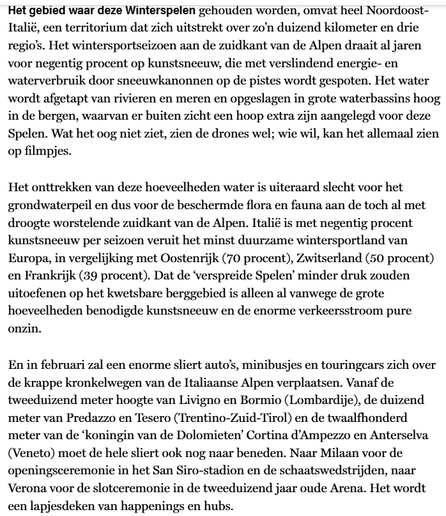 Het gebied waar deze Winterspelen gehouden worden, omvat heel Noordoost-Italië, een territorium dat zich uitstrekt over zo’n 1000 kilometer en 3 regio’s. Het wintersportseizoen aan de zuidkant van de Alpen draait al jaren voor 90% op kunstsneeuw, die met verslindend energie- en waterverbruik door sneeuwkanonnen op de pistes wordt gespoten. Het water wordt afgetapt van rivieren en meren en opgeslagen in grote waterbassins hoog in de bergen, waarvan er buiten zicht een hoop extra zijn aangelegd voor deze Spelen. Wat het oog niet ziet, zien de drones wel; wie wil, kan het allemaal zien op filmpjes.

Het onttrekken van deze hoeveelheden water is uiteraard slecht voor het grondwaterpeil en dus voor de beschermde flora en fauna aan de toch al met droogte worstelende zuidkant van de Alpen. Italië is met 90% kunstsneeuw per seizoen veruit het minst duurzame wintersportland van Europa, in vergelijking met Oostenrijk (70%), Zwitserland (50%) en Frankrijk (39%). Dat de ‘verspreide Spelen’ minder druk zouden uitoefenen op het kwetsbare berggebied is alleen al vanwege de grote hoeveelheden benodigde kunstsneeuw en de enorme verkeersstroom pure onzin.

En in februari zal een enorme sliert auto’s, minibusjes en touringcars zich over de krappe kronkelwegen van de Italiaanse Alpen verplaatsen. Vanaf de 2000 meter hoogte van Livigno en Bormio (Lombardije), de 1000 meter van Predazzo en Tesero  en de 1200 meter van de ‘koningin van de Dolomieten’ Cortina d’Ampezzo en Anterselva (Veneto) [...]