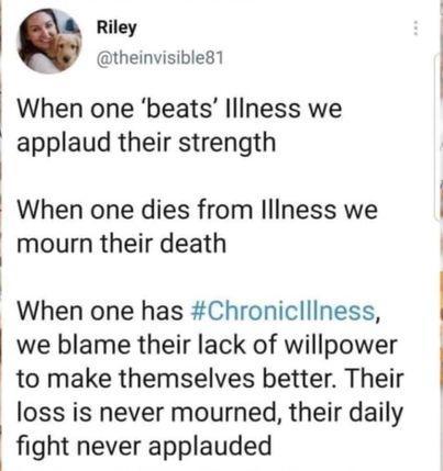 @theinvisible81 - When one 'beats' Illness we applaud their strength When one dies from Illness we mourn their death When one has #Chroniclllness, we blame their lack of willpower to make themselves better. Their loss is never mourned, their their daily fight never applauded