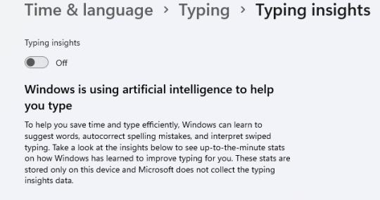 [ID: a screenshot of the above mentioned Windows 11 settings, showing that Typing Insights is now turned off, with the following description from Microsoft:
"Windows is using artificial intelligence to help you type
To help you save time and type efficiently, Windows can learn to suggest words, autocorrect spelling mistakes, and interpret swiped typing. Take a look at the insights below to see up-to-the-minute stats on how Windows has learned to improve typing for you. These stats are stored only on this device and Microsoft does not collect the typing insights data."
via novella-november