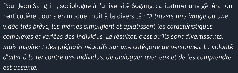 Pour Jeon Sang-jin, sociologue à l’université Sogang, caricaturer une génération particulière pour s’en moquer nuit à la diversité : “À travers une image ou une vidéo très brève, les mèmes simplifient et aplatissent les caractéristiques complexes et variées des individus. Le résultat, c’est qu’ils sont divertissants, mais inspirent des préjugés négatifs sur une catégorie de personnes. La volonté d’aller à la rencontre des individus, de dialoguer avec eux et de les comprendre est absente.”

source : courrier international