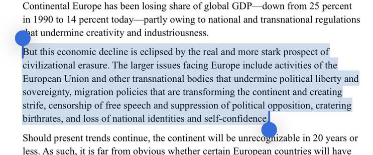 But this economic decline is eclipsed by the real and more stark prospect of
civilizational erasure. The larger issues facing Europe include activities of the
European Union and other transnational bodies that undermine political liberty and
sovereignty, migration policies that are transforming the continent and creating
strife, censorship of free speech and suppression of political opposition, cratering
birthrates, and loss of national identities and self-confidence.