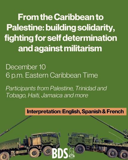 Poster text:
From the Caribbean to
Palestine: building solidarity,
fighting for self determination
and against militarism

December 10
6 p.m. Eastern Caribbean Time
Participants from Palestine, Trinidad and
Tobago, Haiti, Jamaica and more

Interpretation: English Spanish and French 

Source: 
https://www.bdsmovement.net

