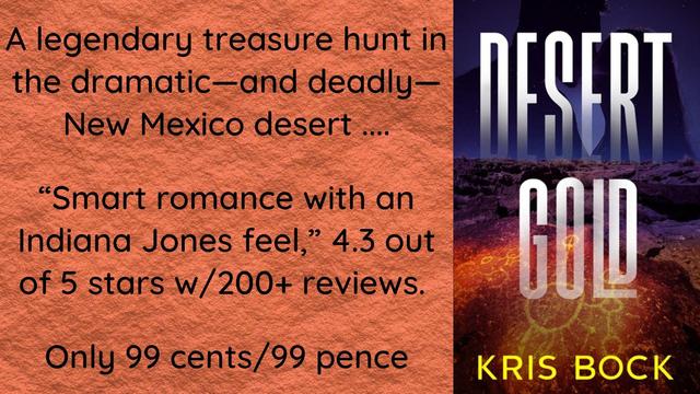 Text on a red sandstone background says:
A legendary treasure hunt in the dramatic – and deadly – New Mexico desert....
“Smart romance with an ‘Indiana Jones’ feel,” 4.3 out of 5 stars with 200+ reviews.
Only 99 cents/99 pence
To the right of the text is a book cover with the title Desert Gold by Kris Bock. The cover image is a nighttime Southwest scene with some kind of petroglyph in the foreground.