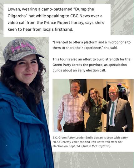 Lowan, wearing a camo-patterned "Dump the Oligarchs" hat while speaking to CBC News over a video call from the Prince Rupert library, says she's keen to hear from locals firsthand.
"I wanted to offer a platform and a microphone to them to share their experience," she said.
This tour is also an effort to build strength for the Green Party across the province, as speculation builds about an early election call.