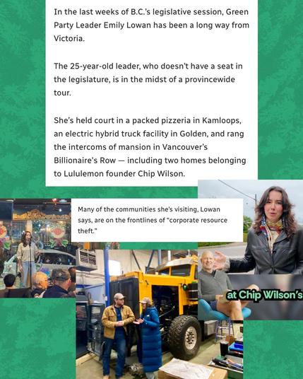 In the last weeks of B.C.'s legislative session, Green Party Leader Emily Lowan has been a long way from Victoria.
The 25-year-old leader, who doesn't have a seat in the legislature, is in the midst of a provincewide tour.
She's held court in a packed pizzeria in Kamloops, an electric hybrid truck facility in Golden, and rang the intercoms of mansion in Vancouver's Billionaire's Row - including two homes belonging to Lululemon founder Chip Wilson.
Many of the communities she's visiting, Lowan says, are on the frontlines of "corporate resource theft."