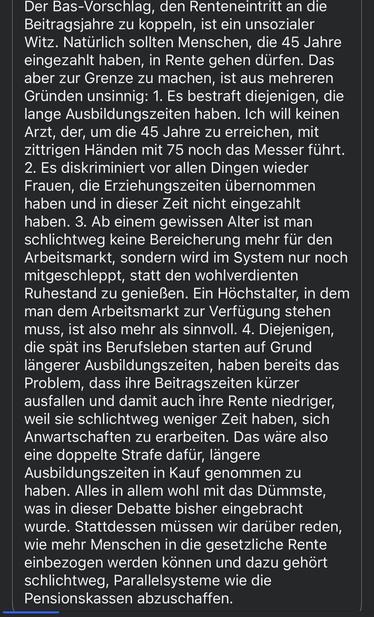 
Der Bas-Vorschlag, den Renteneintritt an die Beitragsjahre zu koppeln, ist ein unsozialer Witz. Natürlich sollten Menschen, die 45 Jahre eingezahlt haben, in Rente gehen dürfen. Das aber zur Grenze zu machen, ist aus mehreren Gründen unsinnig: 1. Es bestraft diejenigen, die lange Ausbildungszeiten haben. Ich will keinen Arzt, der, um die 45 Jahre zu erreichen, mit zittrigen Händen mit 75 noch das Messer führt.
2. Es diskriminiert vor allen Dingen wieder Frauen, die Erziehungszeiten übernommen haben und in dieser Zeit nicht eingezahlt haben. 3. Ab einem gewissen Alter ist man schlichtweg keine Bereicherung mehr für den Arbeitsmarkt, sondern wird im System nur noch mitgeschleppt, statt den wohlverdienten Ruhestand zu genießen. Ein Höchstalter, in dem man dem Arbeitsmarkt zur Verfügung stehen muss, ist also mehr als sinnvoll. 4. Diejenigen, die spät ins Berufsleben starten auf Grund längerer Ausbildungszeiten, haben bereits das Problem, dass ihre Beitragszeiten kürzer ausfallen und damit auch ihre Rente niedriger, weil sie schlichtweg weniger Zeit haben, sich Anwartschaften zu erarbeiten. Das wäre also eine doppelte Strafe dafür, längere Ausbildungszeiten in Kauf genommen zu haben. Alles in allem wohl mit das Dümmste, was in dieser Debatte bisher eingebracht wurde. Stattdessen müssen wir darüber reden, wie mehr Menschen in die gesetzliche Rente einbezogen werden können und dazu gehört schlichtweg, Parallelsysteme wie die Pensionskassen abzuschaffen.
