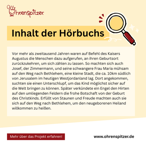 Inhalt des Hörbuchs: Vor mehr als zweitausend Jahren waren auf Befehl des Kaisers Augustus die Menschen dazu aufgerufen, an ihren Geburtsort zurückzukehren, um sich zählen zu lassen. So machten sich auch Josef, der Zimmermann, und seine schwangere Frau Maria mühsam auf den Weg nach Bethlehem, eine kleine Stadt, die ca. 10km südlich von Jerusalem im heutigen Westjordanland lag. Dort angekommen, suchten sie einen Unterschlupf, um das Kind möglichst sicher auf die Welt bringen zu können. Später verkündete ein Engel den Hirten auf den umliegenden Feldern die frohe Botschaft von der Geburt des Christkinds. Erfüllt von Staunen und Freude machten auch sie sich auf den Weg nach Bethlehem, um den neugeborenen Heiland willkommen zu heißen.