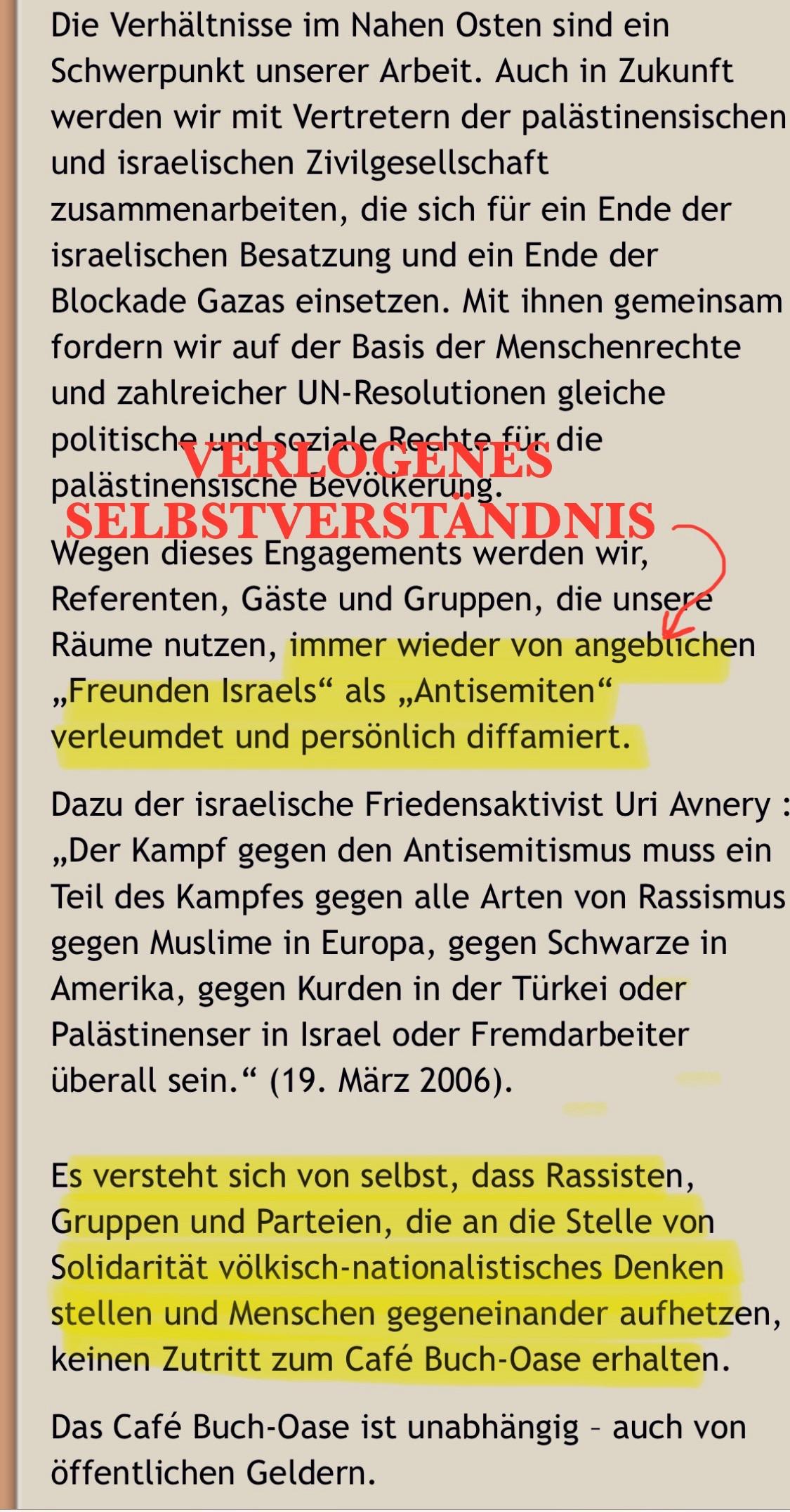 und seziale Reghte für die palästinensische Bevölkerung
SELBSTVERSTANDNIS .
Wegen dieses Engagements werden wir, Referenten, Gäste und Gruppen, die unsere Räume nutzen, immer wieder von angeblichen „Freunden Israels" als „Antisemiten" verleumdet und persönlich diffamiert.
Dazu der israelische Friedensaktivist Uri Avnery :
„Der Kampf gegen den Antisemitismus muss ein Teil des Kampfes gegen alle Arten von Rassismus gegen Muslime in Europa, gegen Schwarze in Amerika, gegen Kurden in der Türkei oder Palästinenser in Israel oder Fremdarbeiter überall sein." (19. März 2006).
Es versteht sich von selbst, dass Rassisten, Gruppen und Parteien, die an die Stelle von Solidarität völkisch-nationalistisches Denken stellen und Menschen gegeneinander aufhetzen, keinen Zutritt zum Café Buch-Oase erhalten.