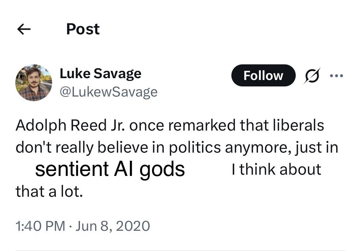 Post Luke Savage @LukewSavage Follow .•• Adolph Reed Jr. once remarked that liberals don't really believe in politics anymore, just in sentient Al gods I think about that a lot. 1:40 PM • Jun 8, 2020