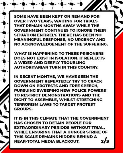 Text:
SOME HAVE BEEN KEPT ON REMAND FOR
OVER TWO YEARS, WAITING FOR TRIALS
THAT REMAIN MONTHS AWAY WHILE THE
GOVERNMENT CONTINUES TO IGNORE THEIR
SITUATION ENTIRELY. THERE HAS BEEN NO
MEANINGFUL RESPONSE, NO URGENCY AND
NO ACKNOWLEDGEMENT OF THE SUFFERING.
WHAT IS HAPPENING TO THESE PRISONERS
DOES NOT EXIST IN ISOLATION. IT REFLECTS
 A WIDER AND DEEPLY TROUBLING
AUTHORITARIAN TURN IN THIS COUNTRY.
IN RECENT MONTHS, WE HAVE SEEN THE
GOVERNMENT REPEATEDLY TRY TO CRACK
DOWN ON PROTESTS AND FREE SPEECH,
PURSUING SWEEPING NEW POLICE POWERS
TO RESTRICT DEMONSTRATIONS AND THE
RIGHT TO ASSEMBLE, WHILST STRETCHING
TERRORISM LAWS TO TARGET PROTEST
GROUPS.
IT IS IN THIS CLIMATE THAT THE GOVERNMENT
i HAS CHOSEN TO DETAIN PEOPLE FOR
EXTRAORDINARY PERIODS WITHOUT TRIAL,
WHILE ENSURING THAT A HUNGER STRIKE OF
THIS SCALE REMAINS HIDDEN BEHIND A
NEAR-TOTAL MEDIA BLACKOUT. 
                                                             2/3 

