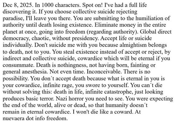 Dec 8, 2025. In 1000 characters. Spot on! I've had a full life discovering it. If you choose collective suicide rejecting paradise, I'll leave you there. You are submitting to the humiliation of authority until death losing existence. Eliminate money in the entire planet at once, going into freedom (regarding authority). Global direct democracy, chaotic, without presidency. Accept life or suicide individually. Don't suicide me with you because almightism belongs to death, not to you. You steal existence instead of accept or reject, by indirect and collective suicide, cowardice which will be eternal if you consummate. Death is nothingness, not having born, fainting or general anesthesia. Not even time. Inconceivable. There is no possibility. You don´t accept death because what is eternal in you is your cowardice, infinite rage, you swore to yourself. You can´t die without solving this: death in life, infinite catastrophe, just looking produces basic terror. Nazi horror you need to see. You were expecting the end of the world, alive or dead, so that humanity doesn´t remain in eternal cowardice. I won't die like a coward. At nuevaera dot info freedom.
