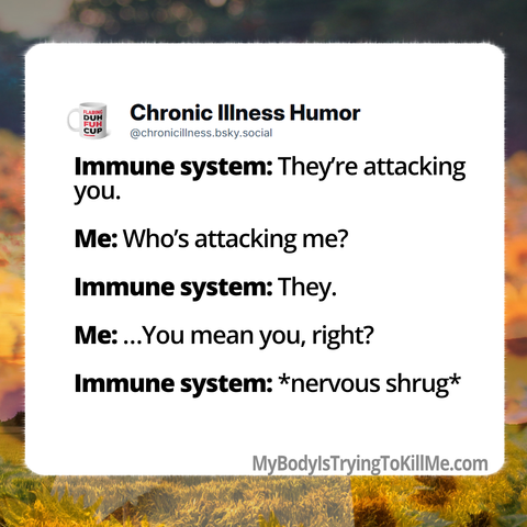 Immune system: They're attacking you.     

Me: Who's attacking me?     

Immune system: They. 

 Me:.. ..You mean you, right?     

Immune system: *nervous shrug* MyBodylsTryingTokillMe.com