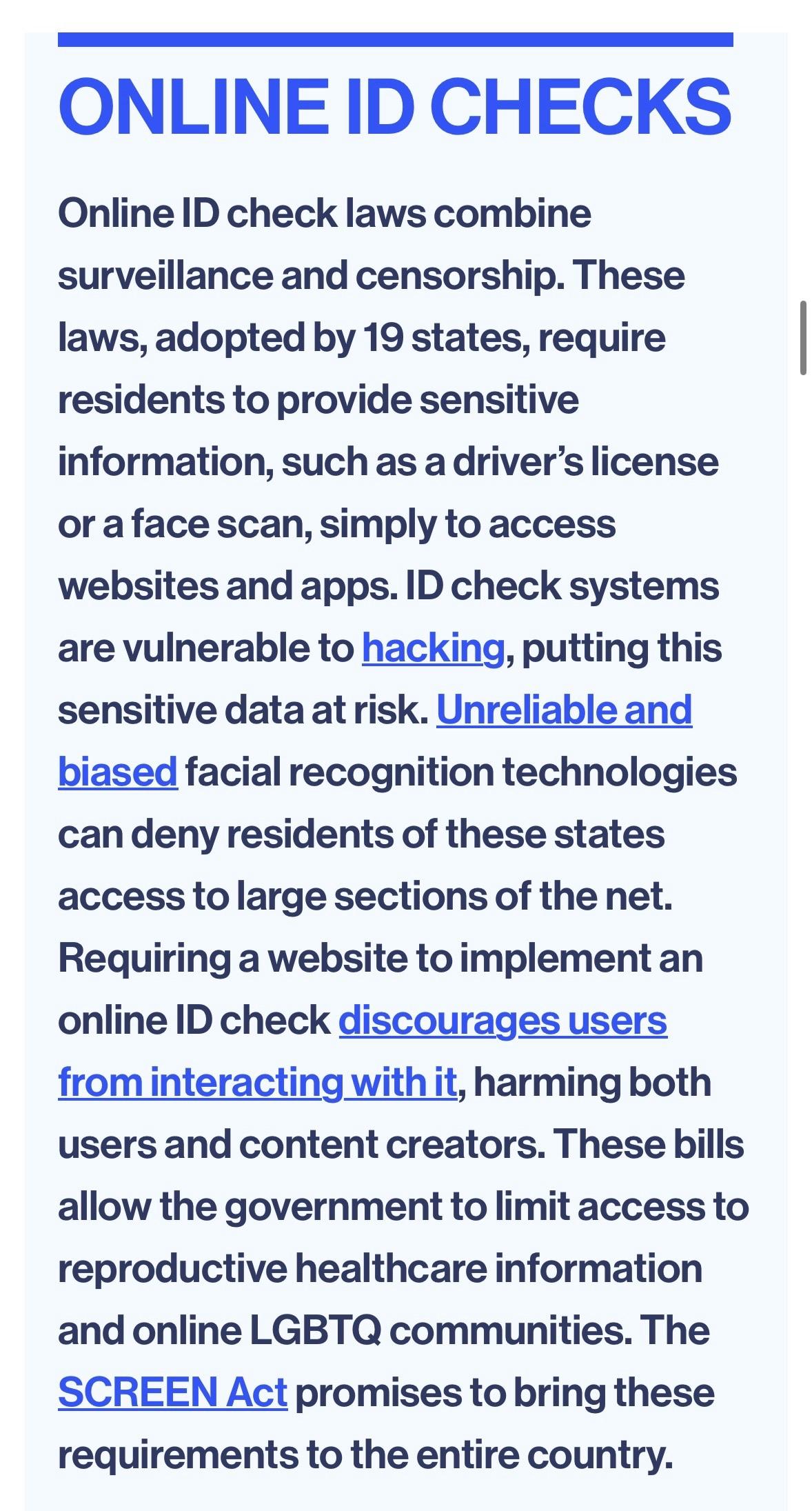 ONLINE ID CHECKS Online ID check laws combine surveillance and censorship. These laws, adopted by 19 states, require residents to provide sensitive information, such as a driver's license or a face scan, simply to access websites and apps. ID check systems are vulnerable to hacking, putting this sensitive data at risk. Unreliable and biased facial recognition technologies can deny residents of these states access to large sections of the net. Requiring a website to implement an online ID check discourages users from interacting with it, harming both users and content creators. These bills allow the government to limit access to reproductive healthcare information and online LGBTQ communities. The SCREEN Act promises to bring these requirements to the entire country.