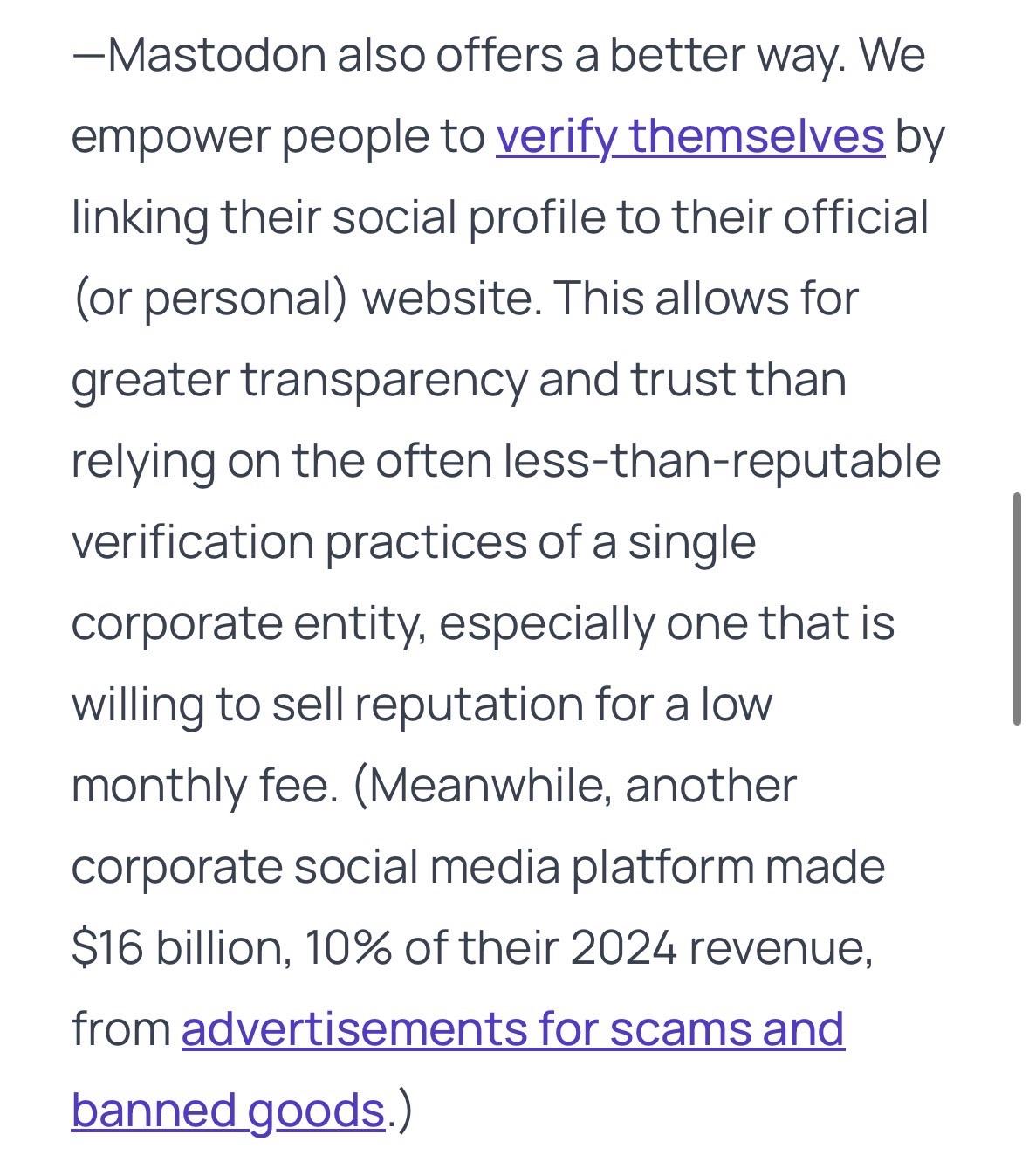 Mastodon also offers a better way. We empower people to verify themselves by linking their social profile to their official (or personal) website. This allows for greater transparency and trust than relying on the often less-than-reputable verification practices of a single corporate entity, especially one that is willing to sell reputation for a low monthly fee. (Meanwhile, another corporate social media platform made $16 billion, 10% of their 2024 revenue, from advertisements for scams and banned goods.)