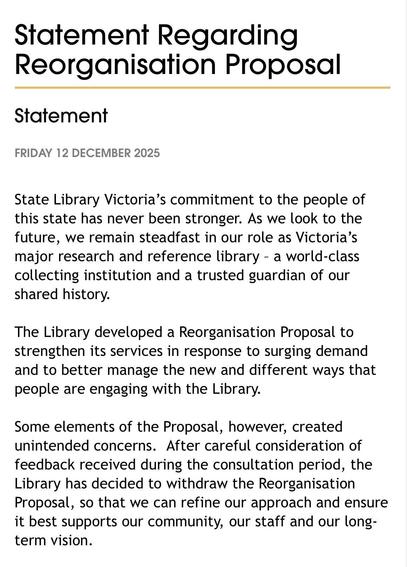 Statement Regarding
Reorganisation Proposal

FRIDAY 12 DECEMBER 2025

State Library Victoria's commitment to the people of
this state has never been stronger. As we look to the
future, we remain steadfast in our role as Victoria’s
major research and reference library - a world-class
collecting institution and a trusted guardian of our
shared history.

The Library developed a Reorganisation Proposal to
strengthen its services in response to surging demand
and to better manage the new and different ways that
people are engaging with the Library.

Some elements of the Proposal, however, created
unintended concerns. After careful consideration of
feedback received during the consultation period, the
Library has decided to withdraw the Reorganisation
Proposal, so that we can refine our approach and ensure
it best supports our community, our staff and our long-
term vision.
