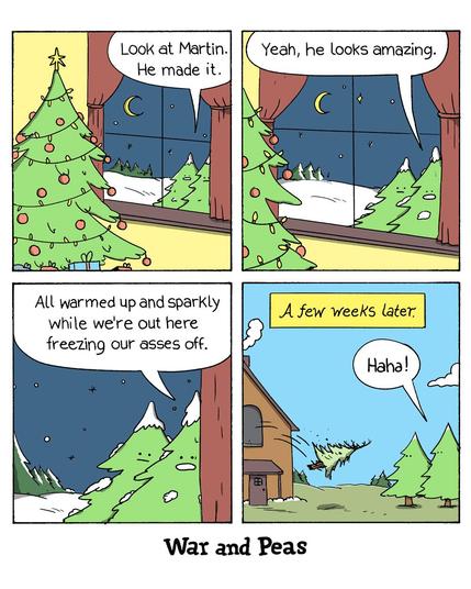 4 panel Comic by War and Peas. 1. A Christmas tree is decorated. Two figs look inside through the window from the snowy outside. One says, "Look at Martin. He made it." 2. Other fig replies, "Yeah, he looks amazing." 3. "All warmed up and sparkly while we're out here freezing our asses off." 4. A few weeks later: Martin is thrown out of the window. The two figs go, "Haha!"
