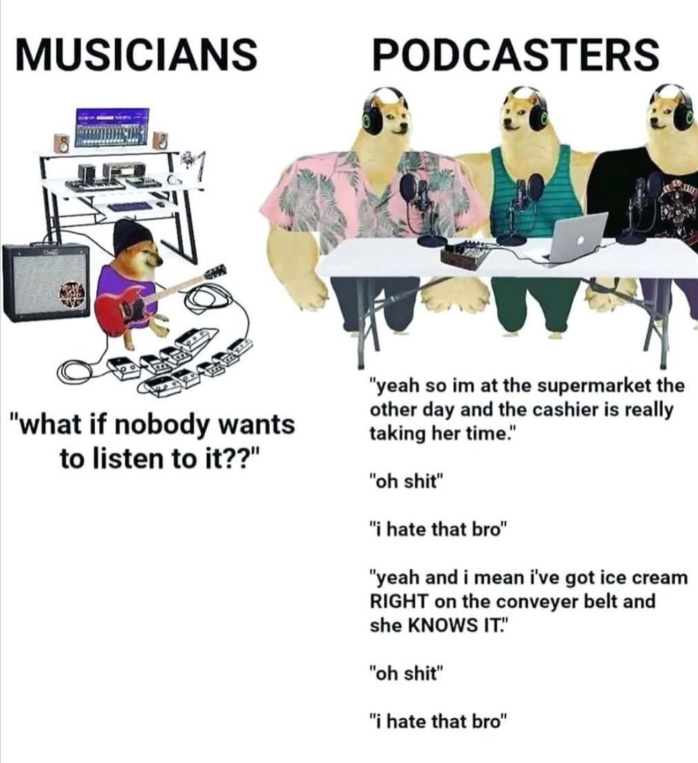 Meme:
MUSICIANS "what if nobody wants to listen to it??" 
PODCASTERS "yeah so im at the supermarket the other day and the cashier is really taking her time." "oh shit" "i hate that bro" "yeah and i mean i've got ice cream RIGHT on the conveyer belt and she KNOWS IT.' "oh shit" "i hate that bro"