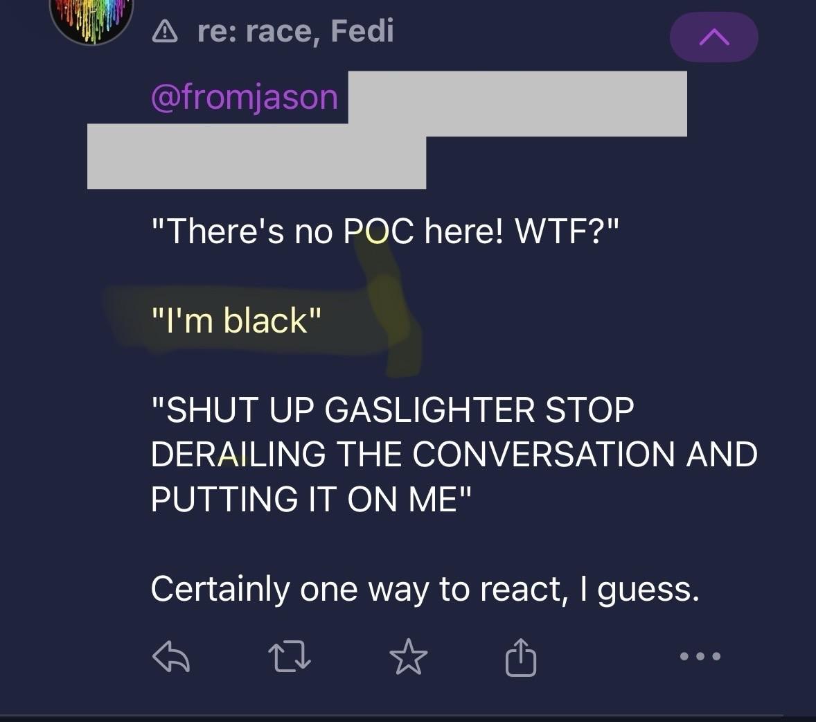 re: race, Fedi "There's no POC here! WTF?" "I'm black" "SHUT UP GASLIGHTER STOP DERAILING THE CONVERSATION AND PUTTING IT ON ME" Certainly one way to react, I guess. • •