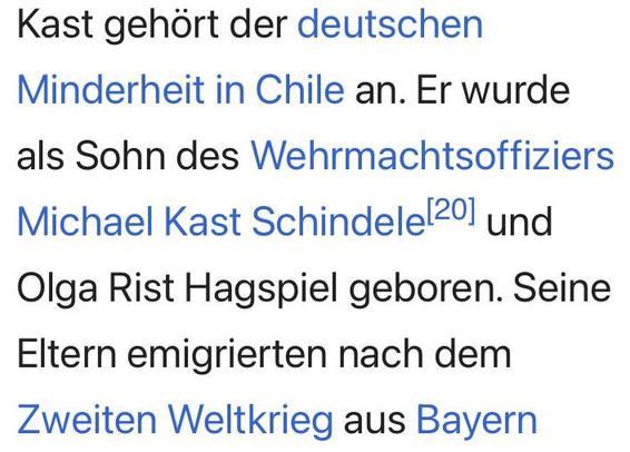 Screenshot aus dem im Tröt verlinkten Wikipedia-Artikel zu Kast

"Kast gehört der deutschen Minderheit in Chile an. Er wurde als Sohn des Wehrmachtsoffiziers Michael Kast Schindele[20] und Olga Rist Hagspiel geboren. Seine Eltern emigrierten nach dem Zweiten Weltkrieg aus Bayern..."