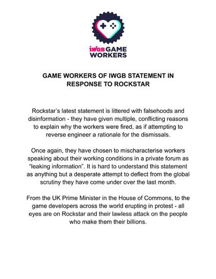 IWGB GAME WORKERS

GAME WORKERS OF IWGB STATEMENT IN
RESPONSE TO ROCKSTAR

Rockstar's latest statement is littered with falsehoods and
disinformation - they have given multiple, conflicting reasons
to explain why the workers were fired, as if attempting to
reverse engineer a rationale for the dismissals.

Once again, they have chosen to mischaracterise workers
speaking about their working conditions in a private forum as
“leaking information”. It is hard to understand this statement
as anything but a desperate attempt to deflect from the global
scrutiny they have come under over the last month.

From the UK Prime Minister in the House of Commons, to the
game developers across the world erupting in protest - all
eyes are on Rockstar and their lawless attack on the people
who make them their billions.
