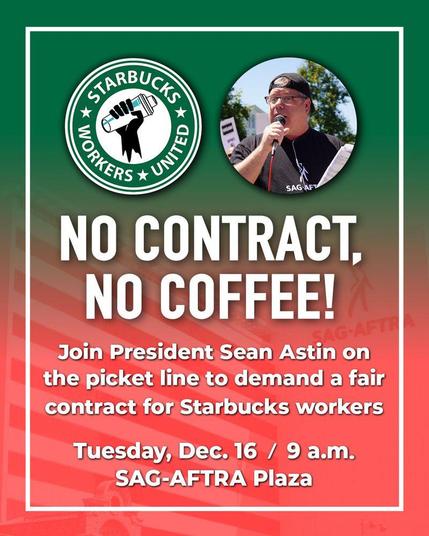 STARBUCKS WORKERS UNITED 

NO CONTRACT,
NO COFFEE!

Join CWA President Sean Astin on
the picket line to demand a fair
contract for Starbucks workers

Tuesday, Dec. 16 / 9 a.m.

SAG-AFTRA Plaza
