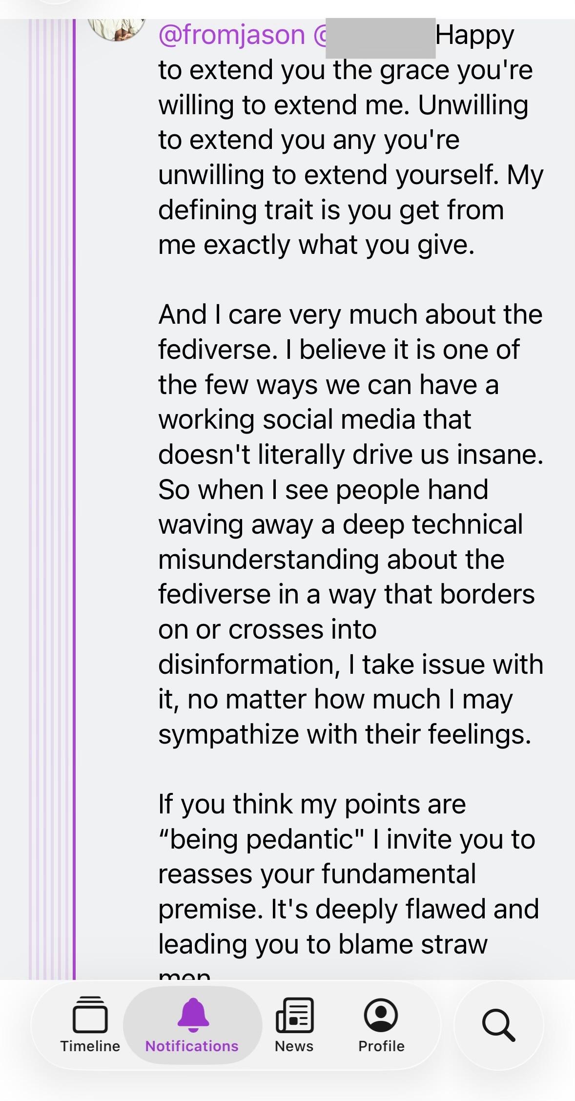  you the grace you're willing to extend me. Unwilling to extend you any you're unwilling to extend yourself. My defining trait is you get from me exactly what you give. And I care very much about the fediverse. I believe it is one of the few ways we can have a working social media that doesn't literally drive us insane. So when I see people hand waving away a deep technical misunderstanding about the fediverse in a way that borders on or crosses into disinformation, I take issue with it, no matter how much I may sympathize with their feelings. If you think my points are "being pedantic" I invite you to reasses your fundamental premise. It's deeply flawed and leading you to blame straw