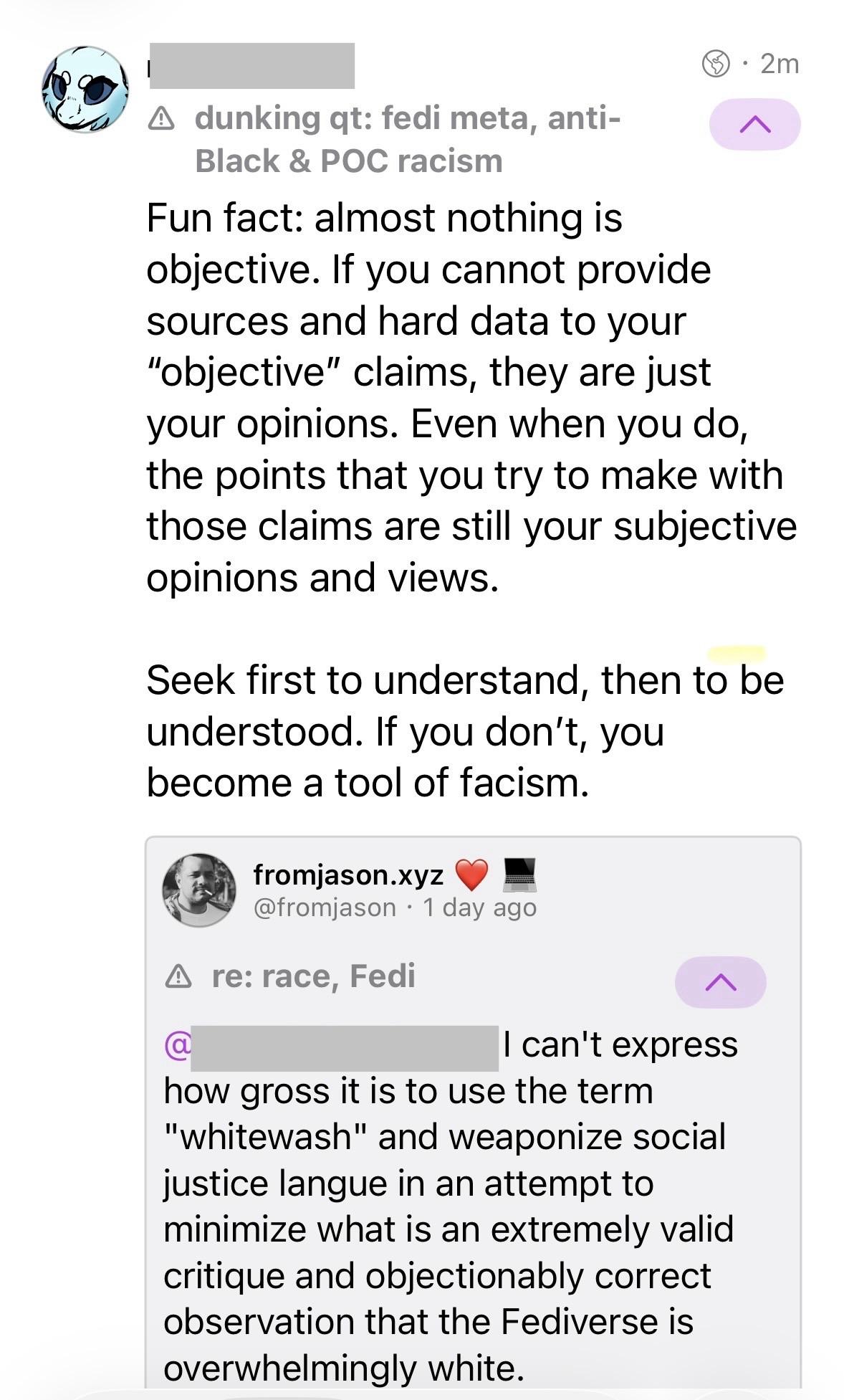 Fun fact: almost nothing is objective. If you cannot provide sources and hard data to your "objective" claims, they are just your opinions. Even when you do, the points that you try to make with those claims are still your subjective opinions and views. Seek first to understand, then to be understood. If you don't, you become a tool of facism. --- A re: race, Fedi I can't express how gross it is to use the term "whitewash" and weaponize social justice langue in an attempt to minimize what is an extremely valid critique and objectionably correct observation that the Fediverse is overwhelmingly white.