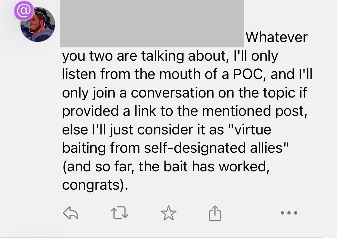Whatever you two are talking about, I'll only listen from the mouth of a POC, and I'll only join a conversation on the topic if provided a link to the mentioned post, else l'il just consider it as "virtue baiting from self-designated allies" (and so far, the bait has worked, congrats).