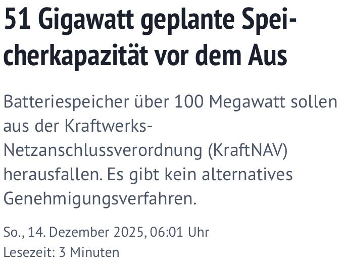 Headline-Screenshot zum im Tröt verlinkten Artikel

51 Gigawatt geplante Speicherkapazität vor dem Aus
Batteriespeicher über 100 Megawatt sollen aus der Kraftwerks-Netzanschlussverordnung (KraftNAV) herausfallen. Es gibt kein alternatives Genehmigungsverfahren.

So., 14. Dezember 2025, 06:01 Uhr