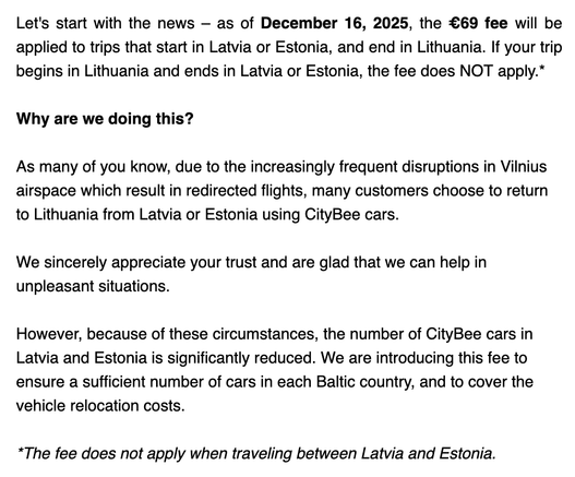 Let's start with the news – as of December 16, 2025, the €69 fee will be applied to trips that start in Latvia or Estonia, and end in Lithuania. If your trip begins in Lithuania and ends in Latvia or Estonia, the fee does NOT apply.*

Why are we doing this?

As many of you know, due to the increasingly frequent disruptions in Vilnius airspace which result in redirected flights, many customers choose to return to Lithuania from Latvia or Estonia using CityBee cars.

We sincerely appreciate your trust and are glad that we can help in unpleasant situations.

However, because of these circumstances, the number of CityBee cars in Latvia and Estonia is significantly reduced. We are introducing this fee to ensure a sufficient number of cars in each Baltic country, and to cover the vehicle relocation costs.

*The fee does not apply when traveling between Latvia and Estonia.