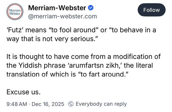 Merriam-Webster • @merriam-webster.com
Follow
'Futz' means "to fool around" or "to behave in a way that is not very serious."
It is thought to have come from a modification of the Yiddish phrase 'arumfartsn zikh,' the literal translation of which is "to fart around."
Excuse us.
9:48 AM • Dec 16, 2025 6 Everybody can reply