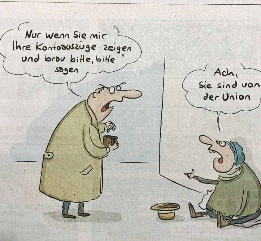 Ein Passant steht vor einem Obdachlosen, mit dem Portemonnaie in der Hand, und er sagt:
"Nur, wenn Sie mir Ihre Kontoauszüge zeigen und brav bitte, bitte sagen!"

Der Obdachlose, auf dem Boden sitzend, erwidert: "Ach, Sie sind von der  Union!"