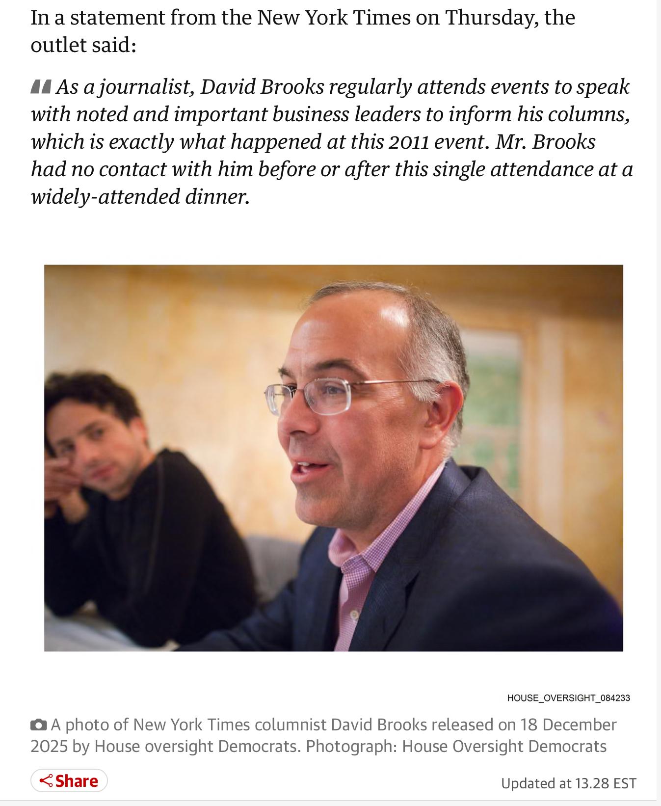 In a statement from the New York Times on Thursday, the
outlet said:
• As a journalist, David Brooks regularly attends events to speak
with noted and important business leaders to inform his columns,
which is exactly what happened at this 2011 event. Mr. Brooks
had no contact with him before or after this single attendance at a
widely-attended dinner.
HOUSE_OVERSIGHT_084233
• A photo of New York Times columnist David Brooks released on 18 December
2025 by House oversight Democrats. Photograph: House Oversight Democrats