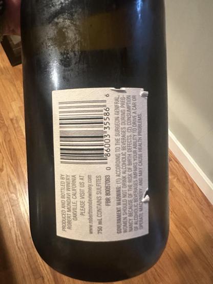 The rear of the bottle is the UPC code and all the warnings.
Scanned text:
“PRODUCED AND BOTTLED BY ROBERT MONDAVI WINERY DAKVILLE, CALIFORNIA PLEASE VISIT US AT
www.robertmondaviwinery.com
750 mL CONTAINS SULFITES
FBR 80057093
8600335586
GOVERNMENT WARNINE: (1) ACCORDING TO THE SURGEON GENFRAL, WOMEN SHOULD NOT DRINK ALCOHOLIC BEVERAGES DURING PREGNANCY BECAUSE OF THE RISK OF BIRTH DEFECTS (2) CONSUMPTION OF ALCOHOLIC BEVERAGES IMPAIRS YOUR ABILITY TO DRIVE A CAR OR OPERATE MACHINERY, AND MAY CAUSE HEALTH PROBLEMS:”