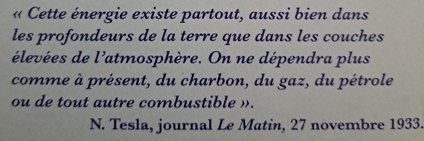 « Cette énergie existe partout, aussi bien dans les profondeurs de la terre que dans les couches élevées de l’atmosphère. On ne dépendra plus comme à présent, du charbon, du gaz, du pétrole ou de tout autre combustible ».
N. Tesla, journal Le Matin, 27 novembre 1933.