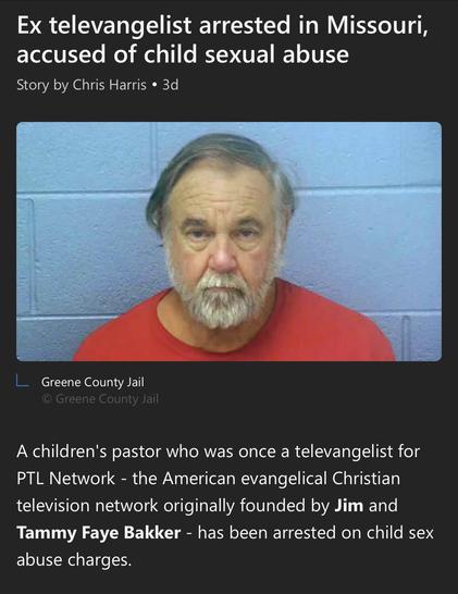 Headline Ex televangelist arrested in Missouri, accused of child sexual abuse text A children's pastor who was once a televangelist for PTL Network - the American evangelical Christian television network originally founded by Jim and Tammy Faye Bakker - has been arrested on child sex abuse charges. giant cup of no doi