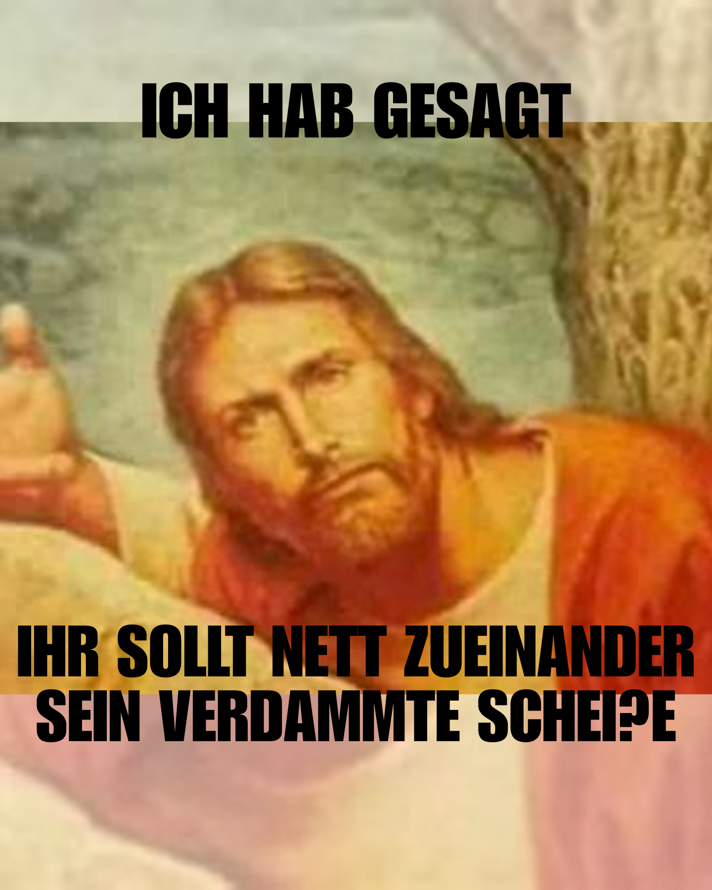 MEME

Ausschnitt aus einem Gemälde von Jesus, der ernst den Betrachter ansieht mit einem eindringlichen Gesichtsausdruck

Caption "ICH HAB GESAGT IHR SOLLT NETT ZUEINANDER SEIN VERDAMMTE SCHEI?E"