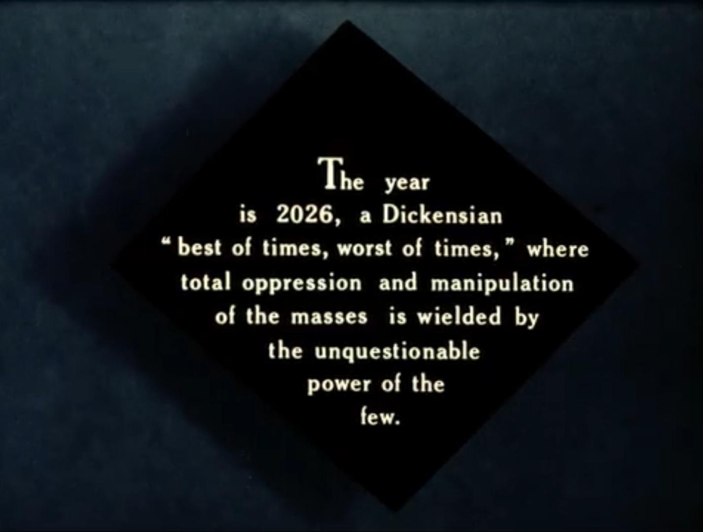 title card for the 1984 "Metropolis" reading:

The year is 2026, a Dickensian "best of times, worst of times,", where total oppression and manipulation of the masses is wielded by a unquestionable power of the few.
