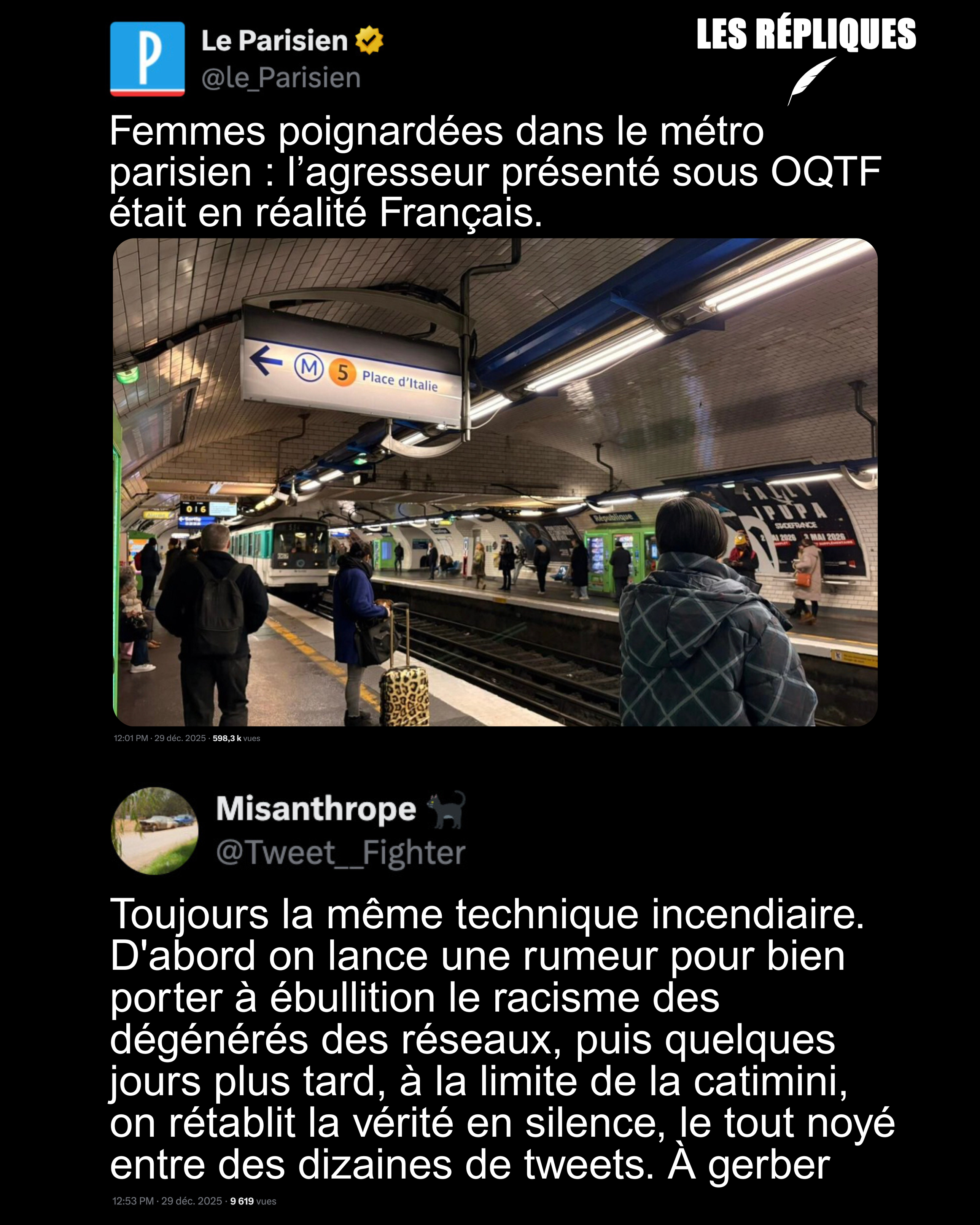 Présenté à tort comme un étranger sous OQTF par plusieurs responsables de droite et d’extrême droite dont Valérie Pécresse, ainsi que par certains médias comme l’AFP, l’homme qui a blessé trois femmes dans le métro parisien est en <br />réalité français et souffre de troubles psychiatriques. Réplique de Misanthrope : Toujours la même technique incendiaire. D'abord on lance une rumeur pour bien porter à ébullition le racisme des dégénérés des réseaux, puis quelques jours plus <br />tard, à la limite de la catimini, on rétablit la vérité en silence, le tout noyé entre des dizaines de tweets. À gerber Présenté à tort comme un étranger sous OQTF par plusieurs responsables de droite et d’extrême droite dont Valérie Pécresse, ainsi que par certains médias comme l’AFP, l’homme qui a blessé trois femmes dans le métro parisien est en <br />réalité français et souffre de troubles psychiatriques. Réplique de Misanthrope : Toujours la même technique incendiaire. D'abord on lance une rumeur pour bien porter à ébullition le racisme des dégénérés des réseaux, puis quelques jours plus <br />tard, à la limite de la catimini, on rétablit la vérité en silence, le tout noyé entre des dizaines de tweets. À gerber
