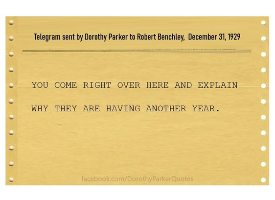 Telegram sent by Dorothy Parker to Robert Benchley, December 31,1929 .
YOU COME RIGHT OVER HERE AND EXPLAIN WHY THEY ARE HAVING ANOTHER YEAR.