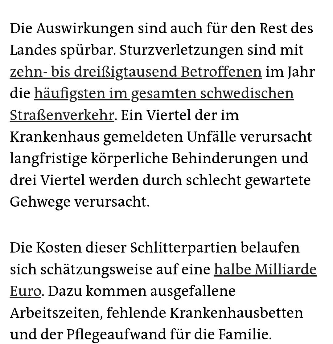 Weiterer Ausschnitt aus dem Artikel: Die Auswirkungen sind auch für den Rest des Landes spürbar. Sturzverletzungen sind mit zehn- bis dreißigtausend Betroffenen im Jahr die häufigsten im gesamten schwedischen Straßenverkehr. Ein Viertel der im Krankenhaus gemeldeten Unfälle verursacht langfristige körperliche Behinderungen und drei Viertel werden durch schlecht gewartete Gehwege verursacht.

Die Kosten dieser Schlitterpartien belaufen sich schätzungsweise auf eine halbe Milliarde Euro. Dazu kommen ausgefallene Arbeitszeiten, fehlende Krankenhausbetten und der Pflegeaufwand für die Familie.