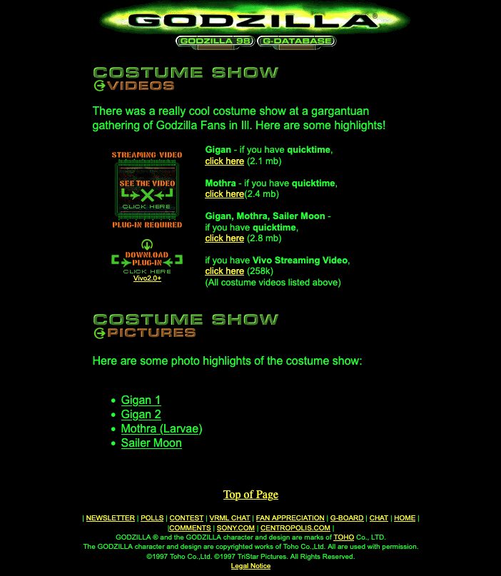 Screenshot of an old website from 1998. Green text on a black background says:

COSTUME SHOW
GVIDEOS
There was a really cool costume show at a gargantuan
gathering of Godzilla Fans in Ill. Here are some highlights!
Gigan, Mothra, Sailer Moon -
PLUGIN REQUIRED if you have quicktime,
® click here (2.8 mb)
CMR %T if you have Vivo Streaming Video,
Zac ene click here (258K)
Vivo2 0x (All costume videos listed above)
COSTUME SHOW
GPICTURES
Here are some photo highlights of the costume show:
« Gigan 1
« Gigan 2
« Mothra (Larvae)
+ Sailer Moon
Top of Page
| NEWSLETTER | POLLS | CONTEST | VEL CHAT | FAN APPRECIATION | G-80ARD | CHAT | HOME |
(COMMENTS | SONY COM | CENTROPOLIS.COM |
‘GODZILLA ® and te GODZILLA character and dasign ara marks of TOH Co. LTD.
The GODZILLA character and design ara copyrighted works of Toho Co. Li. All ae used with permission.
©1997 Toho Co Lid. ©1997 TriStar ictus. All Rights Reserved.
Loos Note: